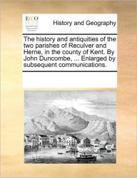 Title: The History and Antiquities of the Two Parishes of Reculver and Herne, in the County of Kent. by John Duncombe, ... Enlarged by Subsequent Communications., Author: Multiple Contributors