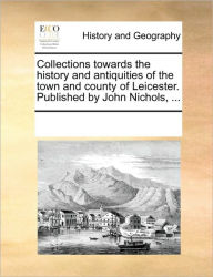 Title: Collections Towards the History and Antiquities of the Town and County of Leicester. Published by John Nichols, ..., Author: Multiple Contributors
