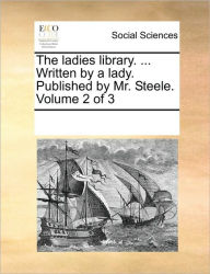Title: The Ladies Library. ... Written by a Lady. Published by Mr. Steele. Volume 2 of 3, Author: Multiple Contributors