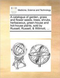 Title: A Catalogue of Garden, Grass and Flower Seeds, Trees, Shrubs, Herbaceous, Green-House and Hot-House Plants, Sold by Russell, Russell, & Willmott, ..., Author: Multiple Contributors