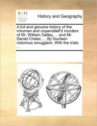 Title: A Full and Genuine History of the Inhuman and Unparrallell'd Murders of Mr. William Galley, ... and Mr. Daniel Chater, ... by Fourteen Notorious Smugglers. with the Trials ..., Author: Multiple Contributors