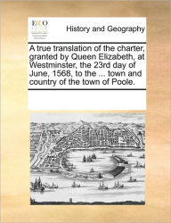 Title: A True Translation of the Charter, Granted by Queen Elizabeth, at Westminster, the 23rd Day of June, 1568, to the ... Town and Country of the Town of Poole., Author: Multiple Contributors