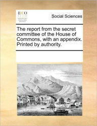 Title: The Report from the Secret Committee of the House of Commons, with an Appendix. Printed by Authority., Author: Multiple Contributors