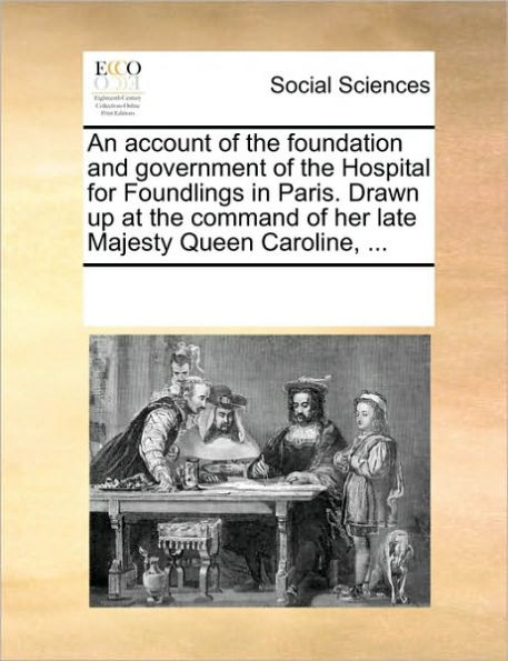 An Account of the Foundation and Government of the Hospital for Foundlings in Paris. Drawn Up at the Command of Her Late Majesty Queen Caroline, ...