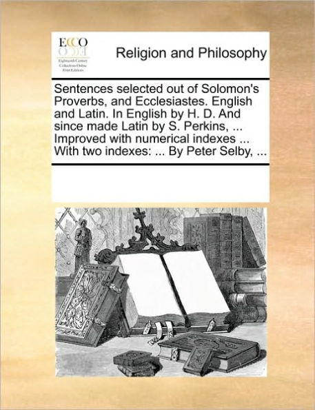 Sentences Selected Out of Solomon's Proverbs, and Ecclesiastes. English and Latin. in English by H. D. and Since Made Latin by S. Perkins, ... Improved with Numerical Indexes ... with Two Indexes: By Peter Selby, ...