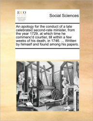 Title: An Apology for the Conduct of a Late Celebrated Second-Rate Minister, from the Year 1729, at Which Time He Commenc'd Courtier, Till Within a Few Weeks of His Death, in 1746. ... Written by Himself and Found Among His Papers., Author: Multiple Contributors