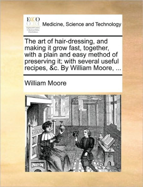 The Art of Hair-Dressing, and Making It Grow Fast, Together, With a Plain Easy Method Preserving It; Several Useful Recipes, &C. by William Moore, ...