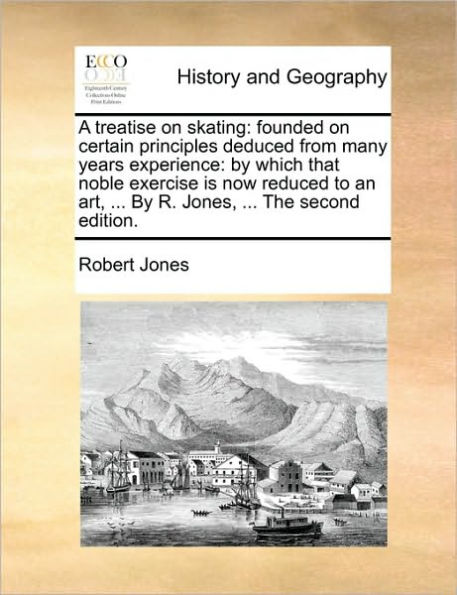 A Treatise on Skating: Founded Certain Principles Deduced from Many Years Experience: by Which That Noble Exercise Is Now Reduced to an Art, ... R. Jones, the Second Edition.