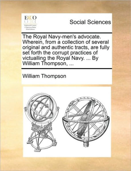 the Royal Navy-men's advocate. Wherein, from a collection of several original and authentic tracts, are fully set forth corrupt practices victualling Navy. ... By William Thompson,
