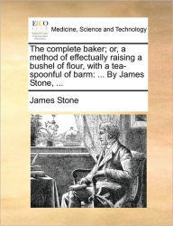 Title: The Complete Baker; Or, a Method of Effectually Raising a Bushel of Flour, with a Tea-Spoonful of Barm: ... by James Stone, ..., Author: James Stone D.