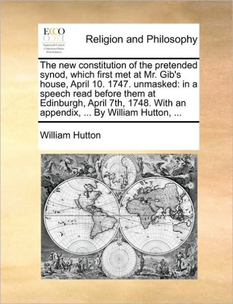 the new constitution of pretended synod, which first met at Mr. Gib's house, April 10. 1747. unmasked: a speech read before them Edinburgh, 7th, 1748. With an appendix, ... By William Hutton,
