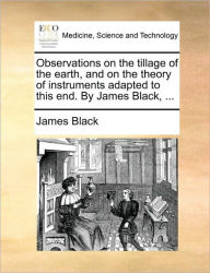 Title: Observations on the Tillage of the Earth, and on the Theory of Instruments Adapted to This End. by James Black, ..., Author: James Black