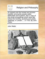 Title: An Appeal Unto the Honest and Sincere-Hearted, Among the People Called Methodists and Quakers. Also a Copy of the Whole Proceedings Which Were Laid Before the Monthly, Quarterly and Yearly Meetings, in London, ... in 1753. by John Webb., Author: John Webb Jr.