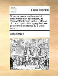 Title: Observations Upon the Case of William Rose an Apothecary, as Represented by Him to the ... House of Lords, Upon His Bringing the Case Before the Said House by a Writ of Error, ..., Author: William Rose