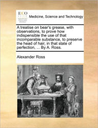 Title: A Treatise on Bear's Grease, with Observations, to Prove How Indispensible the Use of That Incomparable Substance, to Preserve the Head of Hair, in That State of Perfection, ... by A. Ross., Author: Alexander Ross