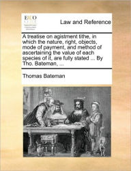 Title: A Treatise on Agistment Tithe, in Which the Nature, Right, Objects, Mode of Payment, and Method of Ascertaining the Value of Each Species of It, Are Fully Stated ... by Tho. Bateman, ..., Author: Thomas Bateman
