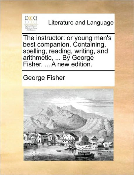 The Instructor: Or Young Man's Best Companion. Containing, Spelling, Reading, Writing, and Arithmetic, ... by George Fisher, a New Edition.