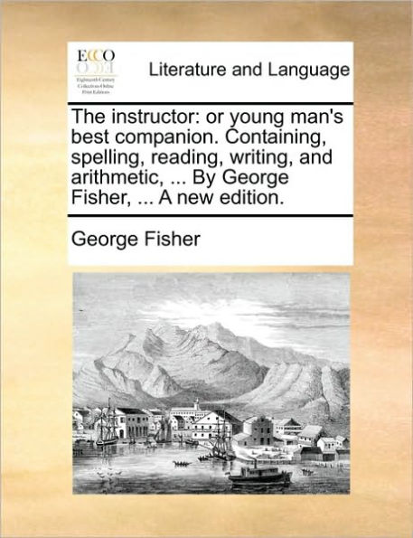 The Instructor: Or Young Man's Best Companion. Containing, Spelling, Reading, Writing, and Arithmetic, ... by George Fisher, ... a New Edition.