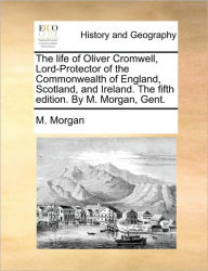 Title: The life of Oliver Cromwell, Lord-Protector of the Commonwealth of England, Scotland, and Ireland. The fifth edition. By M. Morgan, Gent., Author: M Morgan