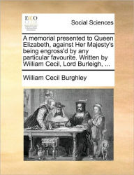 Title: A Memorial Presented to Queen Elizabeth, Against Her Majesty's Being Engross'd by Any Particular Favourite. Written by William Cecil, Lord Burleigh, ..., Author: William Cecil Burghley