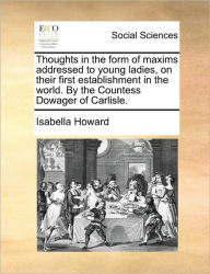 Title: Thoughts in the Form of Maxims Addressed to Young Ladies, on Their First Establishment in the World. by the Countess Dowager of Carlisle., Author: Isabella Howard