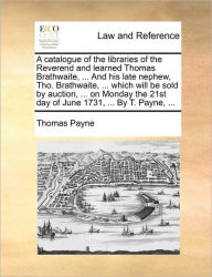 Title: A Catalogue of the Libraries of the Reverend and Learned Thomas Brathwaite, ... and His Late Nephew, Tho. Brathwaite, ... Which Will Be Sold by Auction, ... on Monday the 21st Day of June 1731, ... by T. Payne, ..., Author: Thomas E Payne