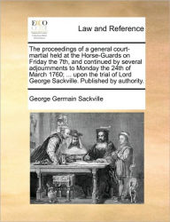 Title: The Proceedings of a General Court-Martial Held at the Horse-Guards on Friday the 7th, and Continued by Several Adjournments to Monday the 24th of March 1760; ... Upon the Trial of Lord George Sackville. Published by Authority., Author: George Germain Sackville