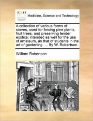 Title: A Collection of Various Forms of Stoves, Used for Forcing Pine Plants, Fruit Trees, and Preserving Tender Exotics: Intended as Well for the Use of Amateurs, as That of Students in the Art of Gardening. ... by W. Robertson., Author: William Robertson