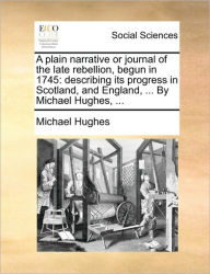 Title: A Plain Narrative or Journal of the Late Rebellion, Begun in 1745: Describing Its Progress in Scotland, and England, ... by Michael Hughes, ..., Author: Michael Hughes Frcs(ed) Frcr