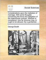 Title: Considerations Upon the Institution of Marriage. with Some Thoughts Concerning the Force and Obligation of the Matrimonial Contract. Wherein Is Considered, How Far Divorces May, or Ought to Be Allowed. by a Gentleman. ..., Author: George Booth