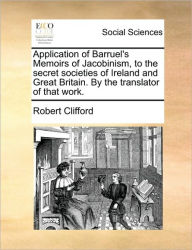 Title: Application of Barruel's Memoirs of Jacobinism, to the Secret Societies of Ireland and Great Britain. by the Translator of That Work., Author: Robert Clifford