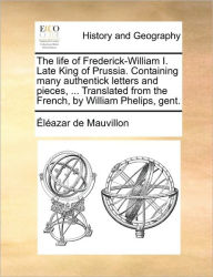 Title: The life of Frederick-William I. Late King of Prussia. Containing many authentick letters and pieces, ... Translated from the French, by William Phelips, gent., Author: ïlïazar de Mauvillon