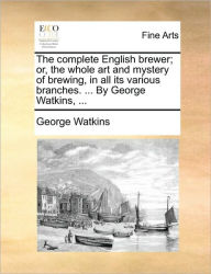 Title: The Complete English Brewer; Or, the Whole Art and Mystery of Brewing, in All Its Various Branches. ... by George Watkins, ..., Author: George Watkins