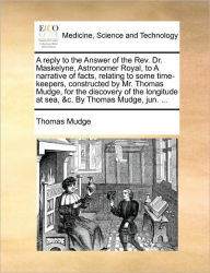Title: A Reply to the Answer of the REV. Dr. Maskelyne, Astronomer Royal, to a Narrative of Facts, Relating to Some Time-Keepers, Constructed by Mr. Thomas Mudge, for the Discovery of the Longitude at Sea, &C. by Thomas Mudge, Jun. ..., Author: Thomas Mudge