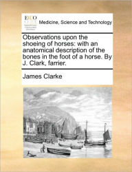 Title: Observations Upon the Shoeing of Horses: With an Anatomical Description of the Bones in the Foot of a Horse. by J. Clark, Farrier., Author: James Clarke