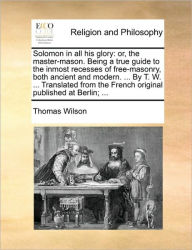 Title: Solomon in All His Glory: Or, the Master-Mason. Being a True Guide to the Inmost Recesses of Free-Masonry, Both Ancient and Modern. ... by T. W. ... Translated from the French Original Published at Berlin; ..., Author: Thomas Wilson