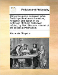 Title: Dangerous Errors Contained in Mr. Smith's Publication on the Nature, Necessity, and Design of the Sufferings of Christ. Stated and Refuted, by Alex. Simpson, Minister of the Gospel at Pittenweem., Author: Alexander Simpson