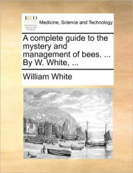 Title: A Complete Guide to the Mystery and Management of Bees. ... by W. White, ..., Author: William White Jr.