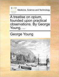 Title: A Treatise on Opium, Founded Upon Practical Observations. by George Young, ..., Author: George Young