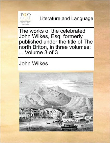 The Works of the Celebrated John Wilkes, Esq; Formerly Published Under the Title of the North Briton
