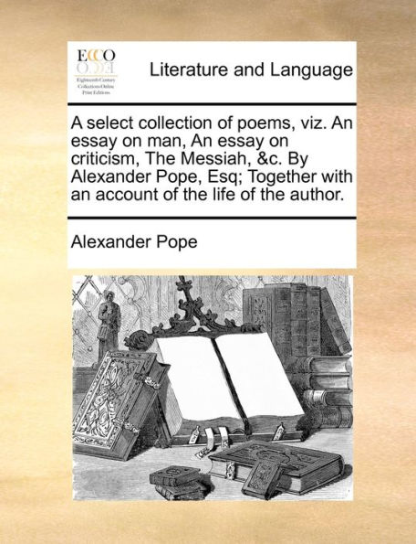 A select collection of poems, viz. an essay on man, criticism, the Messiah, &c. By Alexander Pope, Esq; Together with account life author.