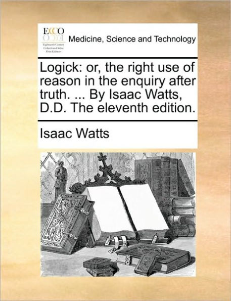 Logick: or, The right use of reason enquiry after truth. ... By Isaac Watts, D.D. eleventh edition.