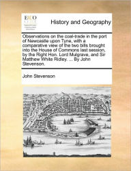 Title: Observations on the Coal-Trade in the Port of Newcastle Upon Tyne, with a Comparative View of the Two Bills Brought Into the House of Commons Last Session, by the Right Hon. Lord Mulgrave, and Sir Matthew White Ridley. ... by John Stevenson., Author: John Stevenson