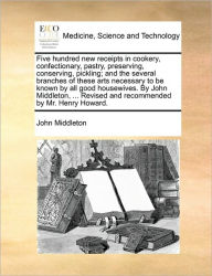 Title: Five Hundred New Receipts in Cookery, Confectionary, Pastry, Preserving, Conserving, Pickling; And the Several Branches of These Arts Necessary to Be Known by All Good Housewives. by John Middleton, ... Revised and Recommended by Mr. Henry Howard., Author: John Middleton