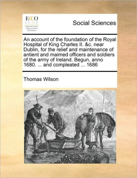 An Account of the Foundation Royal Hospital King Charles II. &c. Near Dublin, for Relief and Maintenance Antient Maimed Officers Soldiers Army Ireland. Begun, Anno 1680. ... Compleated 1686