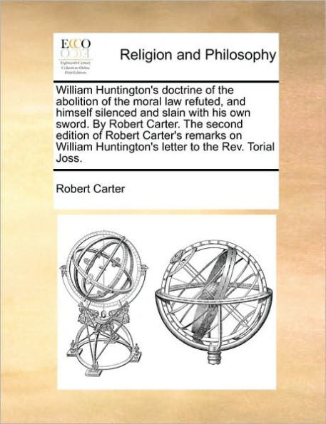 William Huntington's Doctrine of the Abolition Moral Law Refuted, and Himself Silenced Slain with His Own Sword. by Robert Carter. Second Edition Carter's Remarks on Letter to REV. Torial Joss.