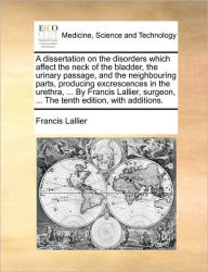 Title: A Dissertation on the Disorders Which Affect the Neck of the Bladder, the Urinary Passage, and the Neighbouring Parts, Producing Excrescences in the Urethra, ... by Francis Lallier, Surgeon, ... the Tenth Edition, with Additions., Author: Francis Lallier