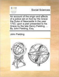 Title: An Account of the Origin and Effects of a Police Set on Foot by His Grace the Duke of Newcastle in the Year 1753, Upon a Plan Presented to His Grace by the Late Henry Fielding, ... by John Fielding, Esq., Author: John Fielding
