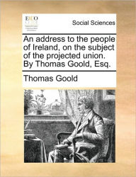 Title: An Address to the People of Ireland, on the Subject of the Projected Union. by Thomas Goold, Esq., Author: Thomas Goold