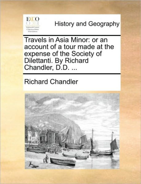 Travels Asia Minor: Or an Account of a Tour Made at the Expense Society Dilettanti. by Richard Chandler, D.D. ...